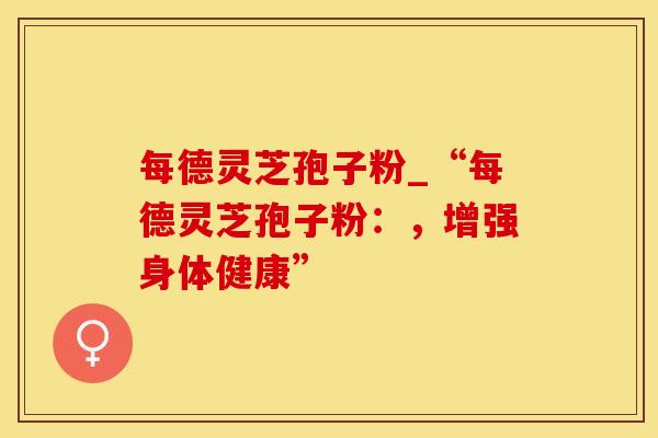 每德灵芝孢子粉_“每德灵芝孢子粉：，增强身体健康”