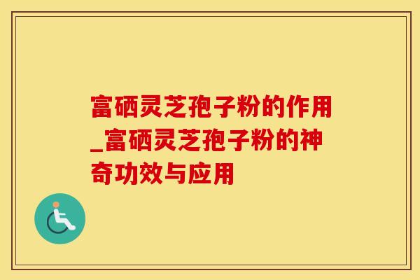 富硒灵芝孢子粉的作用_富硒灵芝孢子粉的神奇功效与应用