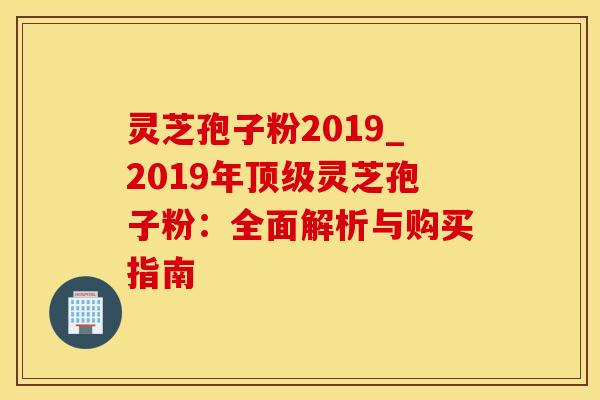 灵芝孢子粉2019_2019年顶级灵芝孢子粉：全面解析与购买指南