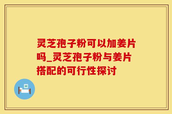 灵芝孢子粉可以加姜片吗_灵芝孢子粉与姜片搭配的可行性探讨