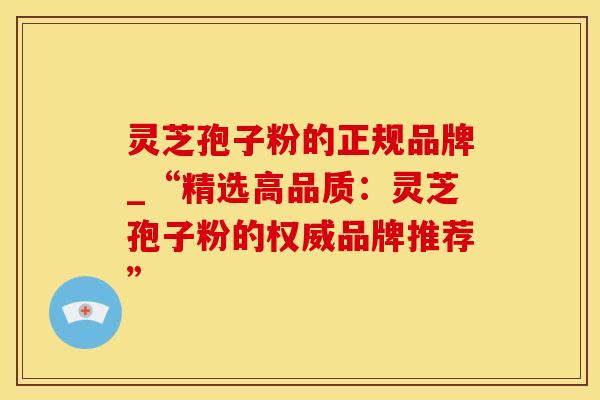 灵芝孢子粉的正规品牌_“精选高品质：灵芝孢子粉的权威品牌推荐”
