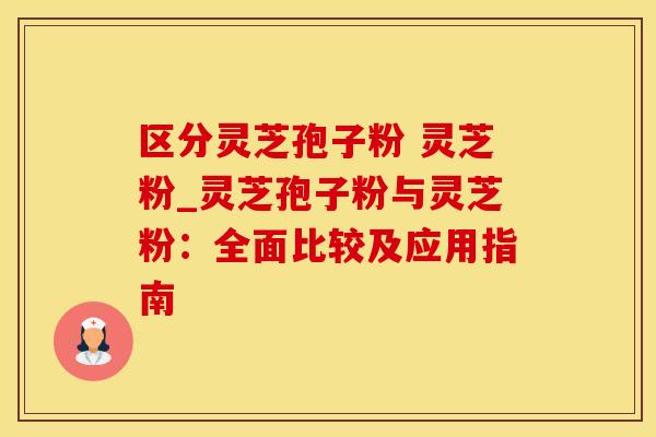 区分灵芝孢子粉 灵芝粉_灵芝孢子粉与灵芝粉：全面比较及应用指南