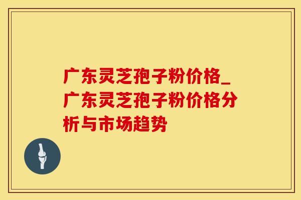 广东灵芝孢子粉价格_广东灵芝孢子粉价格分析与市场趋势