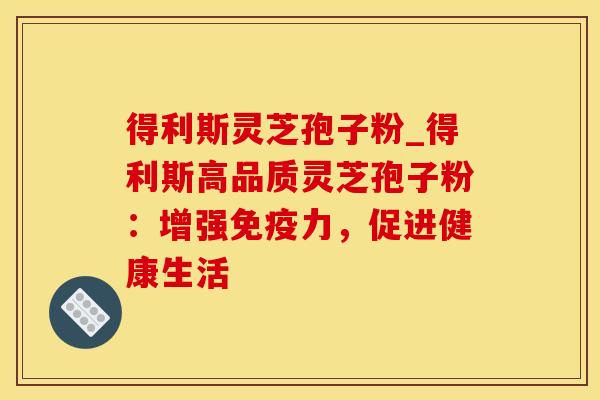 得利斯灵芝孢子粉_得利斯高品质灵芝孢子粉：增强免疫力，促进健康生活