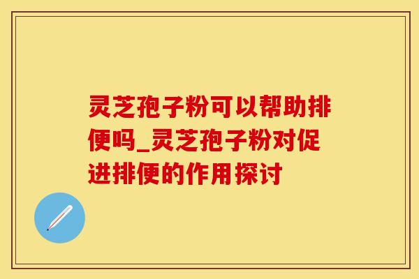 灵芝孢子粉可以帮助排便吗_灵芝孢子粉对促进排便的作用探讨