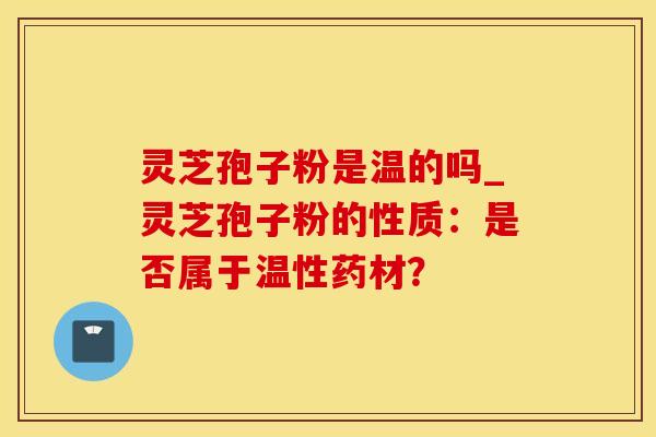 灵芝孢子粉是温的吗_灵芝孢子粉的性质：是否属于温性药材？