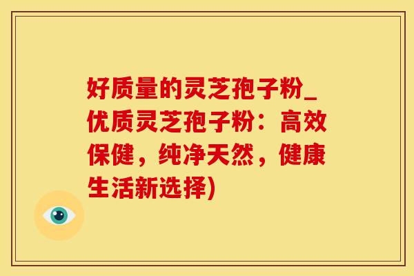 好质量的灵芝孢子粉_优质灵芝孢子粉：高效保健，纯净天然，健康生活新选择)