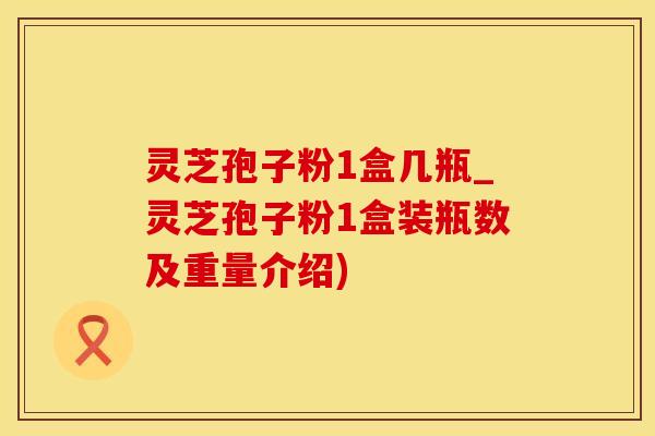 灵芝孢子粉1盒几瓶_灵芝孢子粉1盒装瓶数及重量介绍)