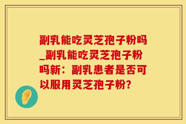 副乳能吃灵芝孢子粉吗_副乳能吃灵芝孢子粉吗新：副乳患者是否可以服用灵芝孢子粉？