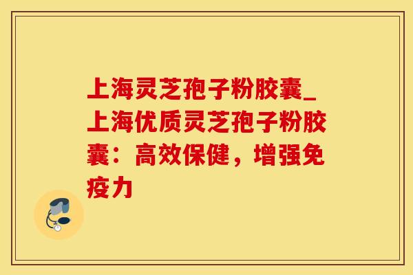 上海灵芝孢子粉胶囊_上海优质灵芝孢子粉胶囊：高效保健，增强免疫力