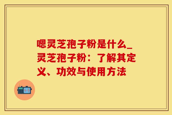 嗯灵芝孢子粉是什么_灵芝孢子粉：了解其定义、功效与使用方法
