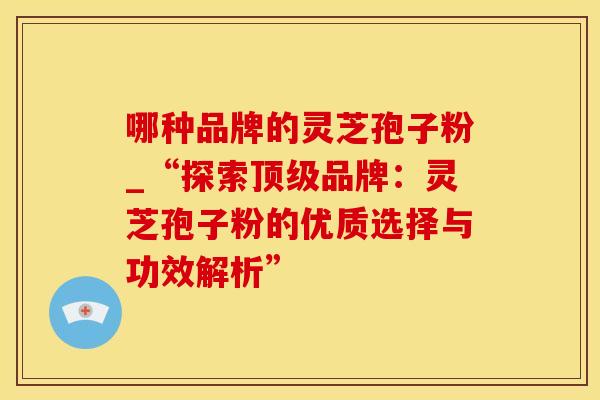 哪种品牌的灵芝孢子粉_“探索顶级品牌：灵芝孢子粉的优质选择与功效解析”