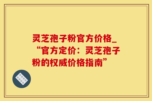 灵芝孢子粉官方价格_“官方定价：灵芝孢子粉的权威价格指南”