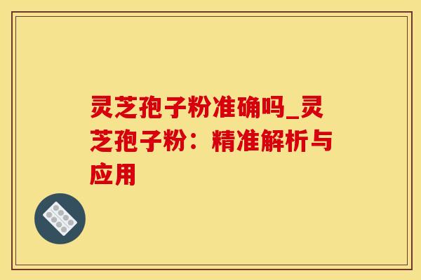 灵芝孢子粉准确吗_灵芝孢子粉：精准解析与应用