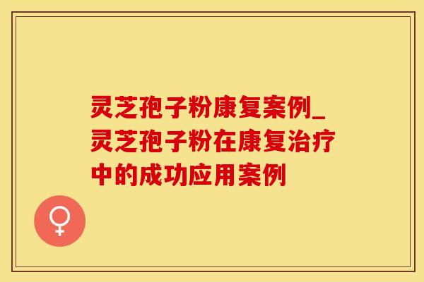 灵芝孢子粉康复案例_灵芝孢子粉在康复治疗中的成功应用案例