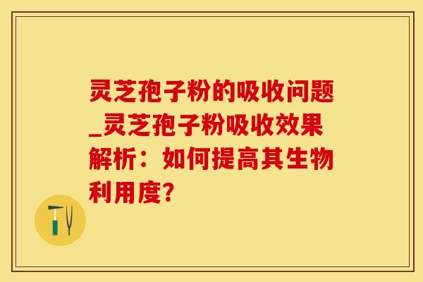 灵芝孢子粉的吸收问题_灵芝孢子粉吸收效果解析:如何提高其生物利用度? 灵芝孢子粉的吸收问题_灵芝孢子粉吸收效果解析:如何提高其生物利用度?