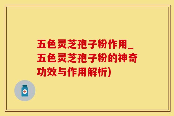 五色灵芝孢子粉作用_五色灵芝孢子粉的神奇功效与作用解析)