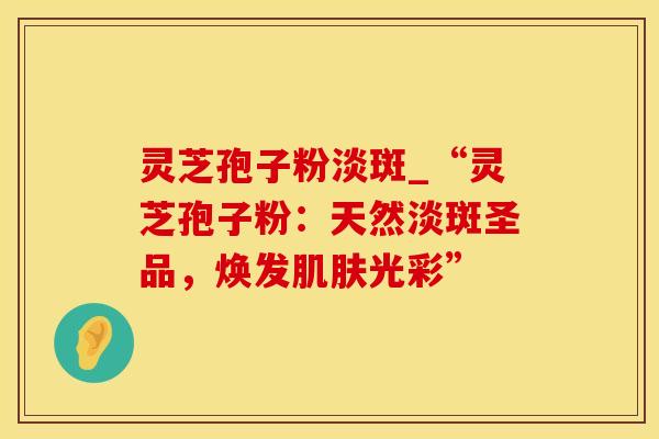 灵芝孢子粉淡斑_“灵芝孢子粉：天然淡斑圣品，焕发肌肤光彩”