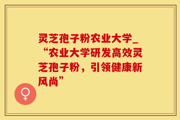 灵芝孢子粉农业大学_“农业大学研发高效灵芝孢子粉，引领健康新风尚”