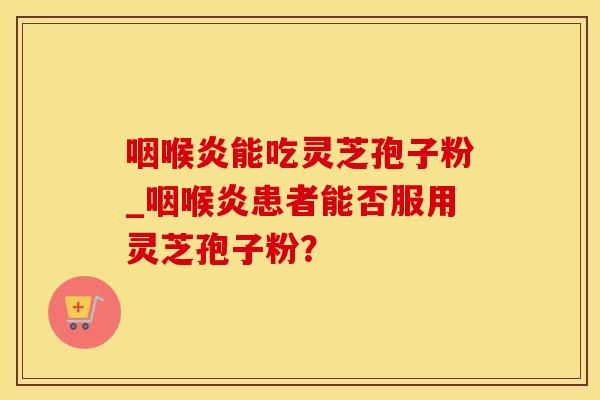咽喉炎能吃灵芝孢子粉_咽喉炎患者能否服用灵芝孢子粉？