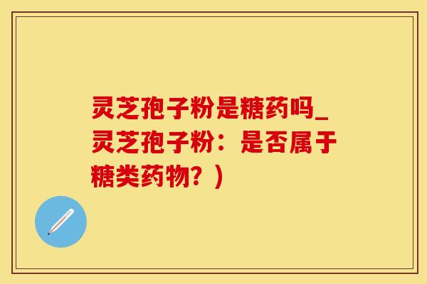 灵芝孢子粉是糖药吗_灵芝孢子粉：是否属于糖类药物？)