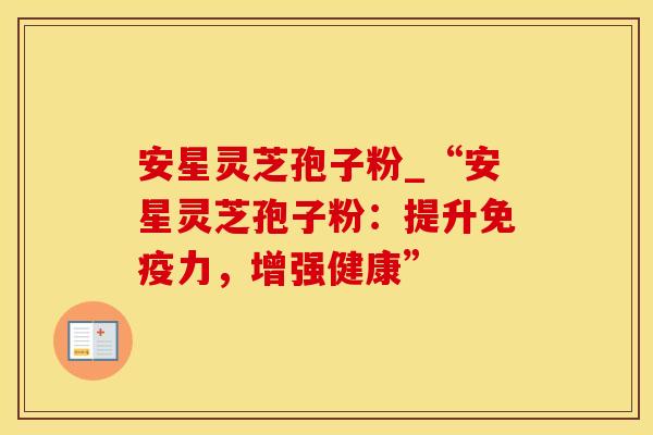 安星灵芝孢子粉_“安星灵芝孢子粉：提升免疫力，增强健康”