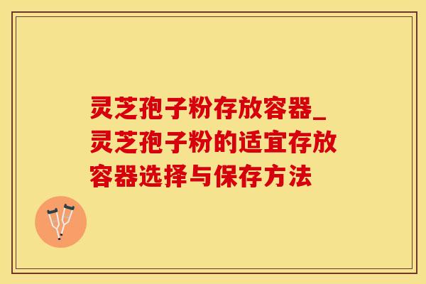 灵芝孢子粉存放容器_灵芝孢子粉的适宜存放容器选择与保存方法