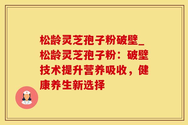 松龄灵芝孢子粉破壁_松龄灵芝孢子粉：破壁技术提升营养吸收，健康养生新选择