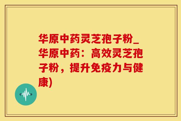 华原中药灵芝孢子粉_华原中药：高效灵芝孢子粉，提升免疫力与健康)