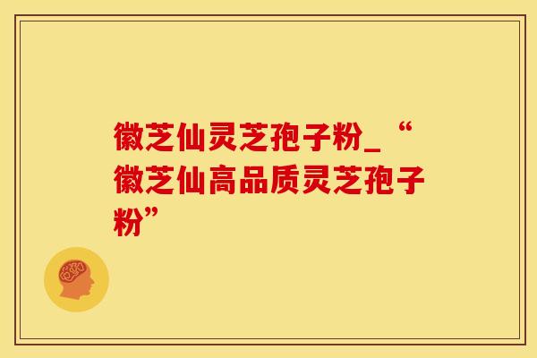 徽芝仙灵芝孢子粉_“徽芝仙高品质灵芝孢子粉”