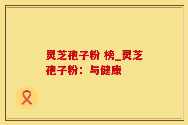 灵芝孢子粉 榜_灵芝孢子粉：与健康