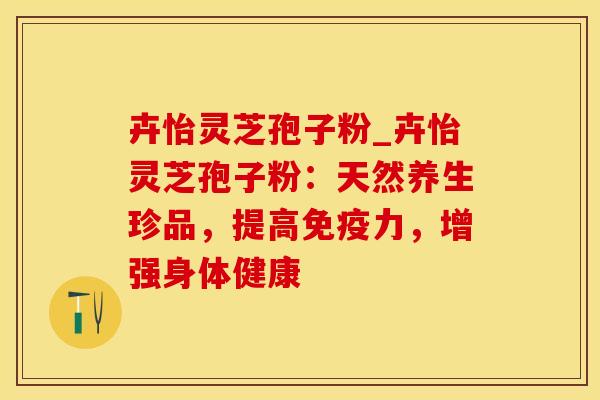 卉怡灵芝孢子粉_卉怡灵芝孢子粉:天然养生珍品,提高免疫力,增强身体健康 卉怡灵芝孢子粉_卉怡灵芝孢子粉:天然养生珍品,提高免疫力,增强身体健康
