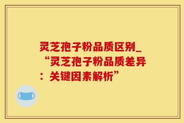 灵芝孢子粉品质区别_“灵芝孢子粉品质差异：关键因素解析”