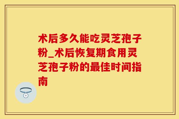 术后多久能吃灵芝孢子粉_术后恢复期食用灵芝孢子粉的最佳时间指南