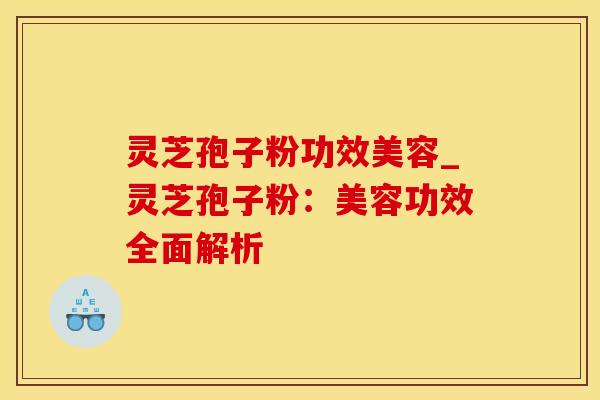 灵芝孢子粉功效美容_灵芝孢子粉：美容功效全面解析