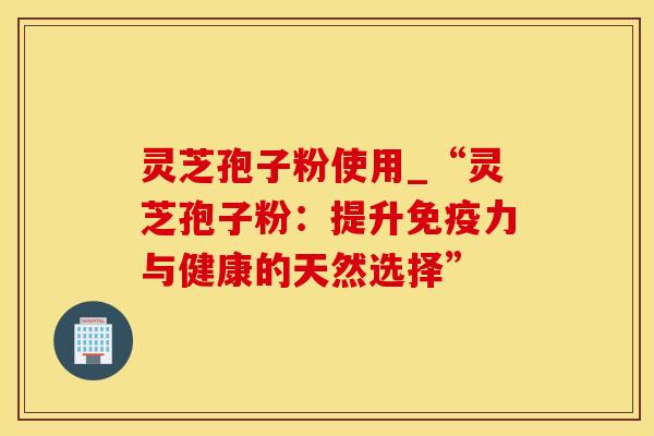 灵芝孢子粉使用_“灵芝孢子粉：提升免疫力与健康的天然选择”