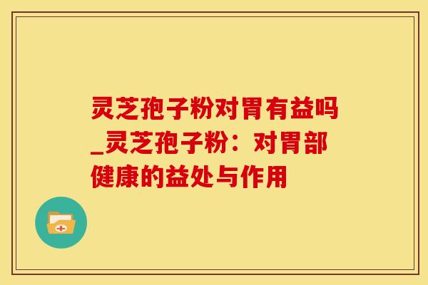 灵芝孢子粉对胃有益吗_灵芝孢子粉：对胃部健康的益处与作用