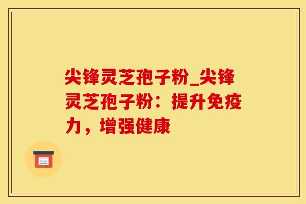 尖锋灵芝孢子粉_尖锋灵芝孢子粉：提升免疫力，增强健康