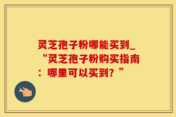 灵芝孢子粉哪能买到_“灵芝孢子粉购买指南：哪里可以买到？”
