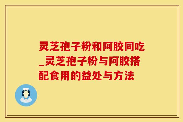 灵芝孢子粉和阿胶同吃_灵芝孢子粉与阿胶搭配食用的益处与方法
