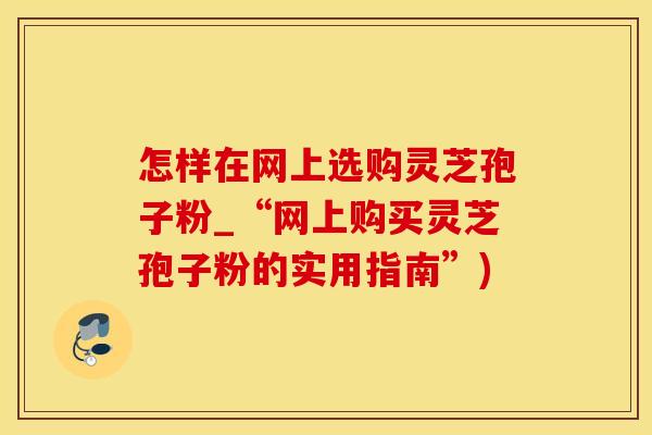 怎样在网上选购灵芝孢子粉_“网上购买灵芝孢子粉的实用指南”)