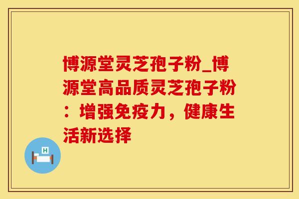 博源堂灵芝孢子粉_博源堂高品质灵芝孢子粉：增强免疫力，健康生活新选择