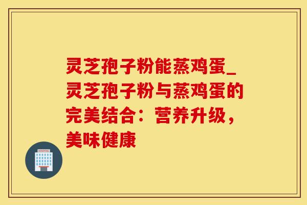灵芝孢子粉能蒸鸡蛋_灵芝孢子粉与蒸鸡蛋的完美结合：营养升级，美味健康