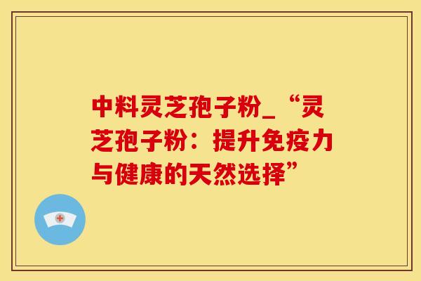 中料灵芝孢子粉_“灵芝孢子粉:提升免疫力与健康的天然选择” 中料灵芝孢子粉_“灵芝孢子粉:提升免疫力与健康的天然选择”