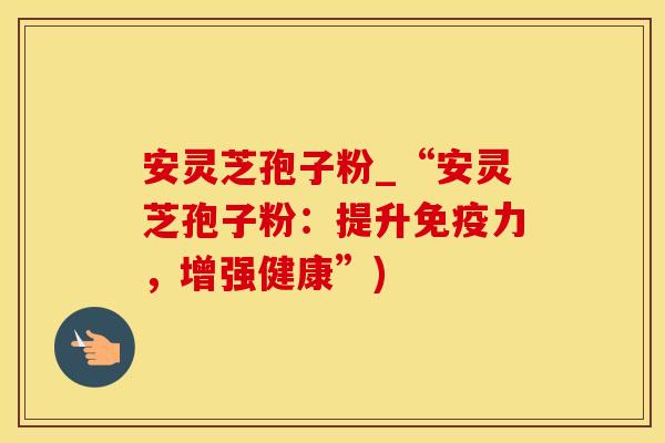 安灵芝孢子粉_“安灵芝孢子粉：提升免疫力，增强健康”)