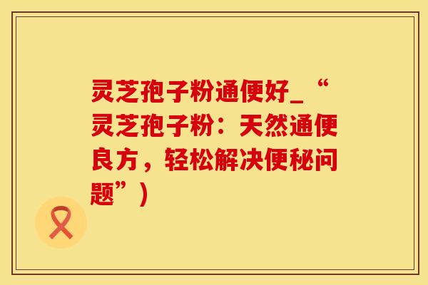 灵芝孢子粉通便好_“灵芝孢子粉：天然通便良方，轻松解决便秘问题”)
