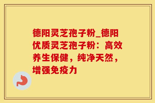 德阳灵芝孢子粉_德阳优质灵芝孢子粉：高效养生保健，纯净天然，增强免疫力