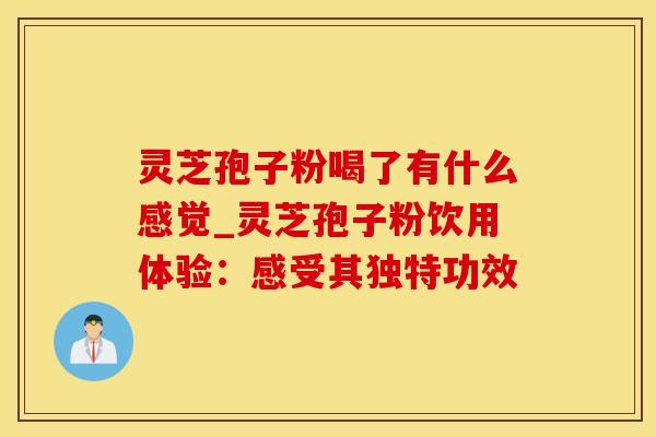 灵芝孢子粉喝了有什么感觉_灵芝孢子粉饮用体验：感受其独特功效