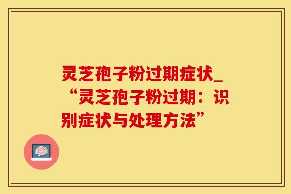 灵芝孢子粉过期症状_“灵芝孢子粉过期：识别症状与处理方法”