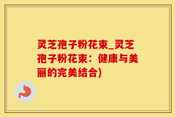 灵芝孢子粉花束_灵芝孢子粉花束：健康与美丽的完美结合)